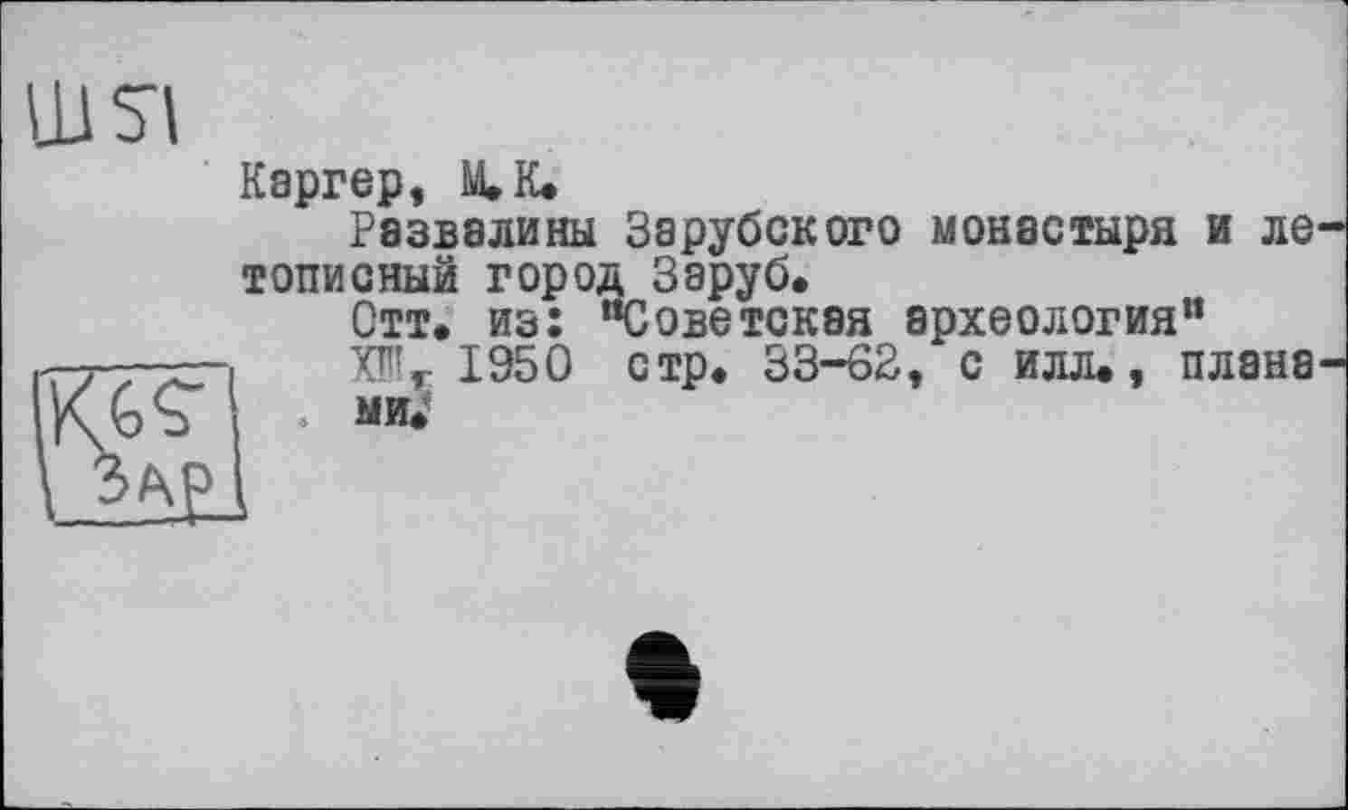 ﻿Каргер, М.К.
Развалины Зарубокого монастыря и ле топионый город Заруб.
Отт. из: “Советская археология” 1950 стр. 33-62, с илл., плана . ми.